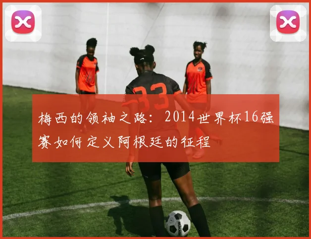 梅西的领袖之路：2014世界杯16强赛如何定义阿根廷的征程